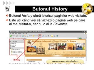 Butonul History Butonul  History  ofer ă  istori cul  paginilor web vizitate . Este util  c â nd vrei s ă  vizitezi o pagin ă  web pe care ai mai vizitat-o, dar nu o ai la  Favorites . 