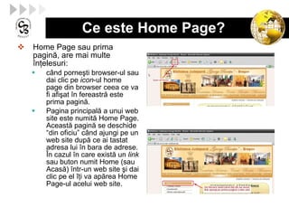 Ce este Home Page? Home Page sau prima pagin ă , are mai multe  î n ţ elesuri : c â nd porne ş ti browser-ul  sau dai  clic pe  icon -ul home page din browser ceea ce va fi afi ş at  î n fereastr ă  este  prima pagină . P agina principal ă  a unui web site este numit ă  Home Page. Aceast ă  pagin ă  se deschide “din oficiu” c â nd ajungi pe un web site dup ă  ce ai t asta t adresa lui  î n bara de adrese.  Î n cazul  î n care exist ă  un   link  sau  buton numit Home (sau  Acasă )  î ntr-un web site  ş i  da i clic pe el  îţ i va ap ă rea Home Page-ul acelui web site.  
