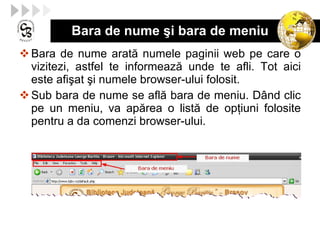 Bara de nume şi bara de meniu Bara de nume arat ă  numele paginii  web  pe care o vizitezi, astfel te  informează  unde te afli.  Tot aici  este  afişat ş i numele browser-ului folosit. Sub bara de nume se afl ă  bara de meniu . Dân d clic pe un meniu, va ap ă re a  o list ă  de op ţ iuni folosite pentru a da comenzi  browser- ului . 
