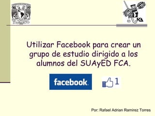 Utilizar Facebook para crear un
 grupo de estudio dirigido a los
   alumnos del SUAyED FCA.




                  Por: Rafael Adrian Ramirez Torres
 