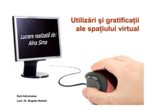 Utilizări şi gratificaţii
                           ale spaţiului virtual




Sub îndrumarea
Lect. Dr. Bogdan Nadolu
 