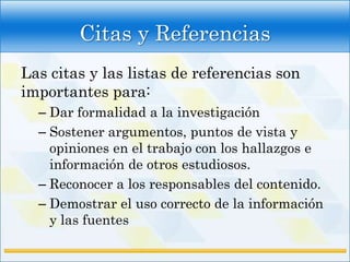 Citas y Referencias
Las citas y las listas de referencias son
importantes para:
  – Dar formalidad a la investigación
  – Sostener argumentos, puntos de vista y
    opiniones en el trabajo con los hallazgos e
    información de otros estudiosos.
  – Reconocer a los responsables del contenido.
  – Demostrar el uso correcto de la información
    y las fuentes
 