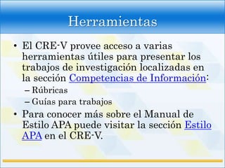 Herramientas
• El CRE-V provee acceso a varias
  herramientas útiles para presentar los
  trabajos de investigación localizadas en
  la sección Competencias de Información:
  – Rúbricas
  – Guías para trabajos
• Para conocer más sobre el Manual de
  Estilo APA puede visitar la sección Estilo
  APA en el CRE-V.
 
