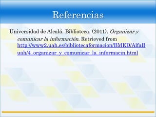 Referencias
Universidad de Alcalá. Biblioteca. (2011). Organizar y
  comunicar la información. Retrieved from
  http://www2.uah.es/bibliotecaformacion/BMED/AlfaB
  uah/4_organizar_y_comunicar_la_informacin.html
 