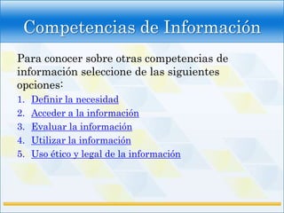 Competencias de Información
Para conocer sobre otras competencias de
información seleccione de las siguientes
opciones:
1.   Definir la necesidad
2.   Acceder a la información
3.   Evaluar la información
4.   Utilizar la información
5.   Uso ético y legal de la información
 