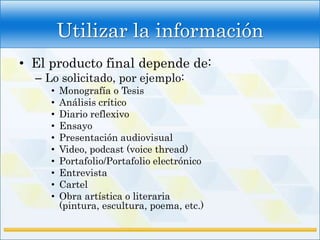 Utilizar la información
• El producto final depende de:
  – Lo solicitado, por ejemplo:
     •   Monografía o Tesis
     •   Análisis crítico
     •   Diario reflexivo
     •   Ensayo
     •   Presentación audiovisual
     •   Video, podcast (voice thread)
     •   Portafolio/Portafolio electrónico
     •   Entrevista
     •   Cartel
     •   Obra artística o literaria
         (pintura, escultura, poema, etc.)
 