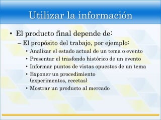 Utilizar la información
• El producto final depende de:
  – El propósito del trabajo, por ejemplo:
    • Analizar el estado actual de un tema o evento
    • Presentar el trasfondo histórico de un evento
    • Informar puntos de vistas opuestos de un tema
    • Exponer un procedimiento
      (experimentos, recetas)
    • Mostrar un producto al mercado
 