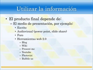 Utilizar la información
• El producto final depende de:
  – El medio de presentación, por ejemplo:
     •   Escrito
     •   Audiovisual (power point, slide share)
     •   Foro
     •   Herramientas web 2.0
          –   Blog
          –   Wiki
          –   Present me
          –   Youtube
          –   Photovisi
          –   Bubble us
 