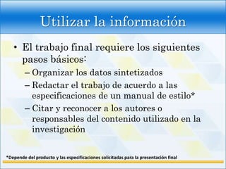 Utilizar la información
   • El trabajo final requiere los siguientes
     pasos básicos:
         – Organizar los datos sintetizados
         – Redactar el trabajo de acuerdo a las
           especificaciones de un manual de estilo*
         – Citar y reconocer a los autores o
           responsables del contenido utilizado en la
           investigación


*Depende del producto y las especificaciones solicitadas para la presentación final
 