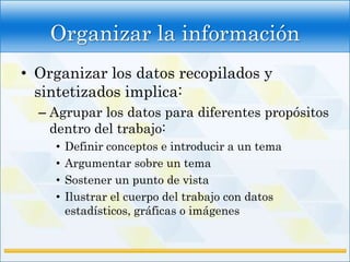 Organizar la información
• Organizar los datos recopilados y
  sintetizados implica:
  – Agrupar los datos para diferentes propósitos
    dentro del trabajo:
    •   Definir conceptos e introducir a un tema
    •   Argumentar sobre un tema
    •   Sostener un punto de vista
    •   Ilustrar el cuerpo del trabajo con datos
        estadísticos, gráficas o imágenes
 