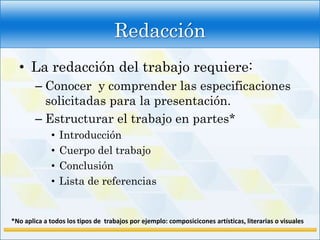 Redacción
  • La redacción del trabajo requiere:
        – Conocer y comprender las especificaciones
          solicitadas para la presentación.
        – Estructurar el trabajo en partes*
             •   Introducción
             •   Cuerpo del trabajo
             •   Conclusión
             •   Lista de referencias


*No aplica a todos los tipos de trabajos por ejemplo: composicicones artísticas, literarias o visuales
 