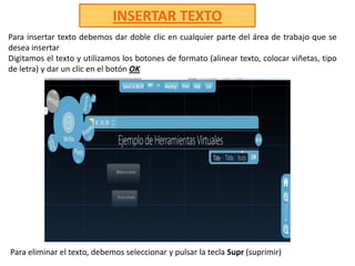 INSERTAR TEXTOPara insertar texto debemos dar doble clic en cualquier parte del área de trabajo que se desea insertar Digitamos el texto y utilizamos los botones de formato (alinear texto, colocar viñetas, tipo de letra) y dar un clic en el botón OKPara eliminar el texto, debemos seleccionar y pulsar la tecla Supr(suprimir) 