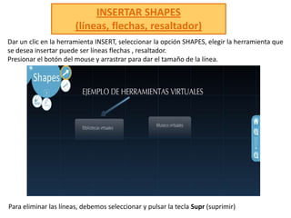 INSERTAR SHAPES(líneas, flechas, resaltador) Dar un clic en la herramienta INSERT, seleccionar la opción SHAPES, elegir la herramienta que se desea insertar puede ser líneas flechas , resaltador.Presionar el botón del mouse y arrastrar para dar el tamaño de la línea.Para eliminar las líneas, debemos seleccionar y pulsar la tecla Supr(suprimir) 