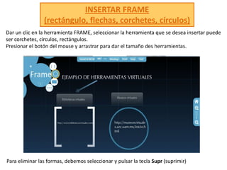 INSERTAR FRAME(rectángulo, flechas, corchetes, círculos) Dar un clic en la herramienta FRAME, seleccionar la herramienta que se desea insertar puede ser corchetes, círculos, rectángulos.Presionar el botón del mouse y arrastrar para dar el tamaño des herramientas.Para eliminar las formas, debemos seleccionar y pulsar la tecla Supr(suprimir) 