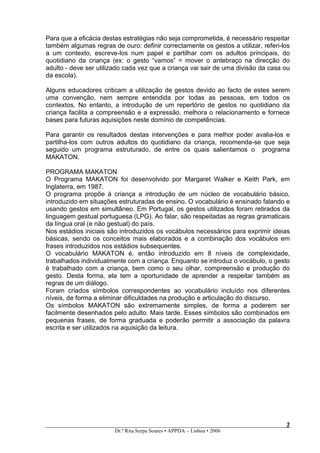 Para que a eficácia destas estratégias não seja comprometida, é necessário respeitar
também algumas regras de ouro: definir correctamente os gestos a utilizar, referi-los
a um contexto, escreve-los num papel e partilhar com os adultos principais, do
quotidiano da criança (ex: o gesto “vamos” = mover o antebraço na direcção do
adulto - deve ser utilizado cada vez que a criança vai sair de uma divisão da casa ou
da escola).

Alguns educadores criticam a utilização de gestos devido ao facto de estes serem
uma convenção, nem sempre entendida por todas as pessoas, em todos os
contextos. No entanto, a introdução de um repertório de gestos no quotidiano da
criança facilita a compreensão e a expressão, melhora o relacionamento e fornece
bases para futuras aquisições neste domínio de competências.

Para garantir os resultados destas intervenções e para melhor poder avalia-los e
partilha-los com outros adultos do quotidiano da criança, recomenda-se que seja
seguido um programa estruturado, de entre os quais salientamos o programa
MAKATON.

PROGRAMA MAKATON
O Programa MAKATON foi desenvolvido por Margaret Walker e Keith Park, em
Inglaterra, em 1987.
O programa propõe à criança a introdução de um núcleo de vocabulário básico,
introduzido em situações estruturadas de ensino. O vocabulário é ensinado falando e
usando gestos em simultâneo. Em Portugal, os gestos utilizados foram retirados da
linguagem gestual portuguesa (LPG). Ao falar, são respeitadas as regras gramaticais
da língua oral (e não gestual) do país.
Nos estádios iniciais são introduzidos os vocábulos necessários para exprimir ideias
básicas, sendo os conceitos mais elaborados e a combinação dos vocábulos em
frases introduzidos nos estádios subsequentes.
O vocabulário MAKATON é, então introduzido em 8 níveis de complexidade,
trabalhados individualmente com a criança. Enquanto se introduz o vocábulo, o gesto
é trabalhado com a criança, bem como o seu olhar, compreensão e produção do
gesto. Desta forma, ela tem a oportunidade de aprender a respeitar também as
regras de um diálogo.
Foram criados símbolos correspondentes ao vocabulário incluído nos diferentes
níveis, de forma a eliminar dificuldades na produção e articulação do discurso.
Os símbolos MAKATON são extremamente simples, de forma a poderem ser
facilmente desenhados pelo adulto. Mais tarde. Esses símbolos são combinados em
pequenas frases, de forma graduada e poderão permitir a associação da palavra
escrita e ser utilizados na aquisição da leitura.




                                                                                   2
                                                                                   2
                        Dr.ª Rita Serpa Soares • APPDA – Lisboa • 2006
 