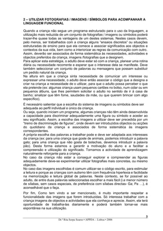 2 – UTILIZAR FOTOGRAFIAS / IMAGENS / SÍMBOLOS PARA ACOMPANHAR A
LINGUAGEM FUNCIONAL

Quando a criança não segue um programa estruturado para o uso da linguagem, a
utilização mais reduzida de um conjunto de fotografias / imagens ou símbolos poderá
trazer-lhe quase todas as vantagens de um destes sistemas. Nestes casos devem,
pelo menos, ser trabalhados com a criança alguns “ensaios discretos” ou situações
estruturadas de ensino para que ela comece a associar significados aos objectos e
contextos da sua vida, bem como a interiorizar as regras da comunicação com outro.
Assim, deverão ser associados de forma sistemática às necessidades, actividades e
objectos preferidos da criança, imagens /fotografias que a designem.
Para aplicar esta estratégia, o adulto deve estar só com a criança, planear uma rotina
diária ou necessidade recorrente e esperar que o interesse dela se manifeste. Deve
também seleccionar um conjunto de palavras ou mensagens que possam substituir
um pedido natural da criança.
Na altura em que a criança sinta necessidade de comunicar um interesse ou
expressar uma necessidade, o adulto deve então associar o código que a designa a
criar na criança a necessidade de o utilizar, para que o adulto possa perceber o que
ela pretende (ex: algumas criança usam pequenos cartões no bolso, num colar ou em
pequenos álbuns, que lhes permitem solicitar o adulto no sentido de ir à casa de
banho; sinalizar que têm fome, saudades da mãe, ou que querem brincar com algo
específico).
È necessário salientar que a escolha do sistema de imagens ou símbolos deve ser
adequada ao perfil individual e único da criança.
Ou seja, quando iniciam um programa, algumas crianças não têm ainda desenvolvida
a capacidade para discriminar adequadamente uma figura ou símbolo e aceder ao
seu significado. Assim, a escolha das imagens a utilizar deve ser precedida por um
“treino de discriminação de figuras”, onde devem ser introduzidos objectos ou acções
do quotidiano da criança e associados de forma sistemática às imagens
correspondentes.
A própria escolha das palavras a trabalhar pode e deve ser adaptada aos interesses
da criança (ex: para uma criança que goste de animais, podemos introduzir a palavra
gato; para uma criança que não gosta de bolachas, devemos introduzir a palavra
pão). Desta forma estamos a garantir a motivação do aluno e a facilitar a
compreensão e utilização do significado. Tornamos a actividade de aprendizagem
naturalmente reforçante para a criança.
No caso da criança não estar a conseguir explorar e compreender as figuras
adequadamente deve-se experimentar utilizar fotografias mais concretas, ou mesmo
objectos.
No caso das imagens escolhidas é comum utilizar-se o código escrito, para estimular
a leitura e porque as crianças com autismo têm com frequência hiperlexia e facilidade
na memorização e leitura global de palavras. Neste contexto, se for possível ao
adulto, de entre duas palavras seleccionadas escolher a mais fácil (i.e menor número
de sílabas, sem casos especiais, de preferência com sílabas directas- Ga; Pa …), é
aconselhável que o faça.
Por fim, Como tem vindo a ser mencionado, é muito importante respeitar a
funcionalidade das imagens que forem introduzidas. Só interessa trabalhar com a
criança imagens de objectos e actividades que ela conheça e aprecie. Assim, ela terá
oportunidade de trabalha-las diariamente e poderá também tornar-se mais
espontânea na sua utilização.

                                                                                    3
                                                                                    3
                        Dr.ª Rita Serpa Soares • APPDA – Lisboa • 2006
 