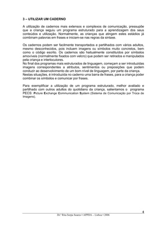 3 – UTILIZAR UM CADERNO

A utilização de cadernos mais extensos e complexos de comunicação, pressupõe
que a criança seguiu um programa estruturado para a aprendizagem dos seus
conteúdos e utilização. Normalmente, as crianças que atingem estes estádios já
combinam palavras em frases e iniciam-se nas regras da sintaxe.

Os cadernos podem ser facilmente transportados e partilhados com vários adultos,
mesmo desconhecidos, pois incluem imagens ou símbolos muito concretos, bem
como o código escrito. Os cadernos são haitualmente constituídos por símbolos
amovíveis (normalmente fixados com velcro) que podem ser retirados e manipulados
pela criança e interlocutores.
No final dos programas mais estruturados de linguagem, começam a ser introduzidas
imagens correspondentes a atributos, sentimentos ou preposições que podem
conduzir ao desenvolvimento de um bom nível de linguagem, por parte da criança.
Nestas situações, é introduzida no caderno uma barra de frases, para a criança poder
combinar os símbolos e comunicar por frases.

Para exemplificar a utilização de um programa estruturado, melhor avaliado e
partilhado com outros adultos do quotidiano da criança, salientamos o programa
PECS: Picture Exchange Communication System (Sistema de Comunicação por Troca de
Imagens).




                                                                                  4
                                                                                  4
                       Dr.ª Rita Serpa Soares • APPDA – Lisboa • 2006
 