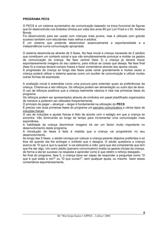 PROGRAMA PECS

O PECS é um sistema aumentativo de comunicação baseado na troca funcional de figuras
que foi desenvolvido nos Estados Unidos por volta dos anos 80 por Lori Frost e o Dr. Andrew
Bondy.
Foi desenvolvido para ser usado com crianças mais jovens, mas é utilizado com grande
sucesso também com estudantes mais velhos e adultos.
É um sistema que pretende desenvolver essencialmente a espontaneidade e a
independência numa comunicação apropriada.

O sistema desenrola-se através de 5 fases. Na fase inicial a criança necessita de 2 adultos
que constituem um contexto social e que vão simultaneamente provocar e moldar os gestos
de comunicação da criança. Na fase central (fase 3) a criança já deverá trocar
espontaneamente imagens do seu caderno, para indicar as coisas que deseja. Na fase final
(fase 5) a criança deverá compor frases e fazer comentários através dos apoios visuais.
A progressão da criança ao longo das fases pode variar grandemente e muitas vezes a
criança poderá utilizar o sistema apenas como um auxiliar de comunicação e utilizar muitas
outras formas de expressão.

A avaliação inicial é entendida como uma procura para entender quais as preferências da
criança. Chama-se a isto reforços. Os reforços podem ser alimentação ou outro tipo de itens.
O uso de reforços positivos que a criança realmente valoriza é vital nas primeiras fases do
programa.
Os reforços podem ser apresentados através de símbolos em papel plastificado organizados
de maneira a poderem ser utilizados frequentemente.
O principio de pegar – alcançar – largar é fundamental na utilização do PECS.
È preciso nas duas primeiras fases do programa um parceiro comunicativo e vários tipos de
induções físicas.
O uso de induções e ajudas físicas é feito de acordo com o estágio em que a criança se
encontra. Vão diminuindo ao longo do tempo para incrementar uma comunicação mais
espontânea.
A habilidade da criança discriminar imagens irá ser um factor muito importante no
desenvolvimento deste programa.
A introdução de fases é feita à medida que a criança vai progredindo no seu
desenvolvimento.
Ao longo das 5 fases, o adulto começa por colocar a criança perante objectos preferidos e só
lhos dá quando ela lhe entregar o símbolo que o designa. O adulto questiona a criança
acerca de “O que é que tu queres” e vai esticando a mão ,para que ela compreenda que tem
que lhe dar algo. Um outro adulto (parceiro comunicativo) molda os gestos iniciais da criança,
de forma a ela ter sucesso na resposta e aprender como é que obtém o reforço desejado.
No final do programa, fase 5, a criança deve ser capaz de responder a perguntas como “O
que é que estás a ver?” ou ”O que ouves?”, sem qualquer ajuda, ou mesmo fazer esses
comentários espontaneamente.




                                                                                            5
                                                                                            5
                          Dr.ª Rita Serpa Soares • APPDA – Lisboa • 2006
 