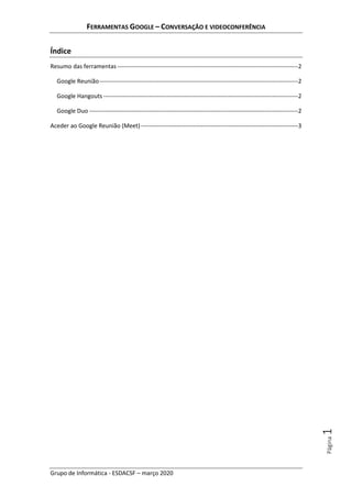 FERRAMENTAS GOOGLE – CONVERSAÇÃO E VIDEOCONFERÊNCIA
Grupo de Informática - ESDACSF – março 2020
Página1
Índice
Resumo das ferramentas-------------------------------------------------------------------------------------------2
Google Reunião----------------------------------------------------------------------------------------------------2
Google Hangouts --------------------------------------------------------------------------------------------------2
Google Duo ---------------------------------------------------------------------------------------------------------2
Aceder ao Google Reunião (Meet) -------------------------------------------------------------------------------3
 