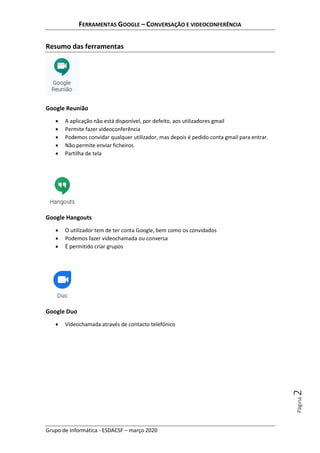 FERRAMENTAS GOOGLE – CONVERSAÇÃO E VIDEOCONFERÊNCIA
Grupo de Informática - ESDACSF – março 2020
Página2
Resumo das ferramentas
Google Reunião
• A aplicação não está disponível, por defeito, aos utilizadores gmail
• Permite fazer videoconferência
• Podemos convidar qualquer utilizador, mas depois é pedido conta gmail para entrar.
• Não permite enviar ficheiros
• Partilha de tela
Google Hangouts
• O utilizador tem de ter conta Google, bem como os convidados
• Podemos fazer videochamada ou conversa
• É permitido criar grupos
Google Duo
• Videochamada através de contacto telefónico
 
