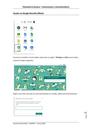 FERRAMENTAS GOOGLE – CONVERSAÇÃO E VIDEOCONFERÊNCIA
Grupo de Informática - ESDACSF – março 2020
Página3
Aceder ao Google Reunião (Meet)
O acesso às reuniões é muito simples, basta clicar na opção - Participe ou inicie uma reunião -,
conforme imagens seguintes:
Digite o seu nome, para que os outros participantes na reunião, saibam que já está presente.
 