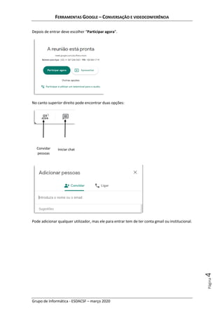FERRAMENTAS GOOGLE – CONVERSAÇÃO E VIDEOCONFERÊNCIA
Grupo de Informática - ESDACSF – março 2020
Página4
Depois de entrar deve escolher “Participar agora”.
No canto superior direito pode encontrar duas opções:
Pode adicionar qualquer utilizador, mas ele para entrar tem de ter conta gmail ou institucional.
Convidar
pessoas
Iniciar chat
 