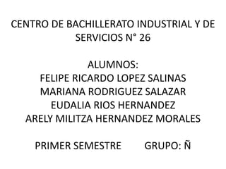 CENTRO DE BACHILLERATO INDUSTRIAL Y DE
SERVICIOS N° 26
ALUMNOS:
FELIPE RICARDO LOPEZ SALINAS
MARIANA RODRIGUEZ SALAZAR
EUDALIA RIOS HERNANDEZ
ARELY MILITZA HERNANDEZ MORALES
PRIMER SEMESTRE

GRUPO: Ñ

 