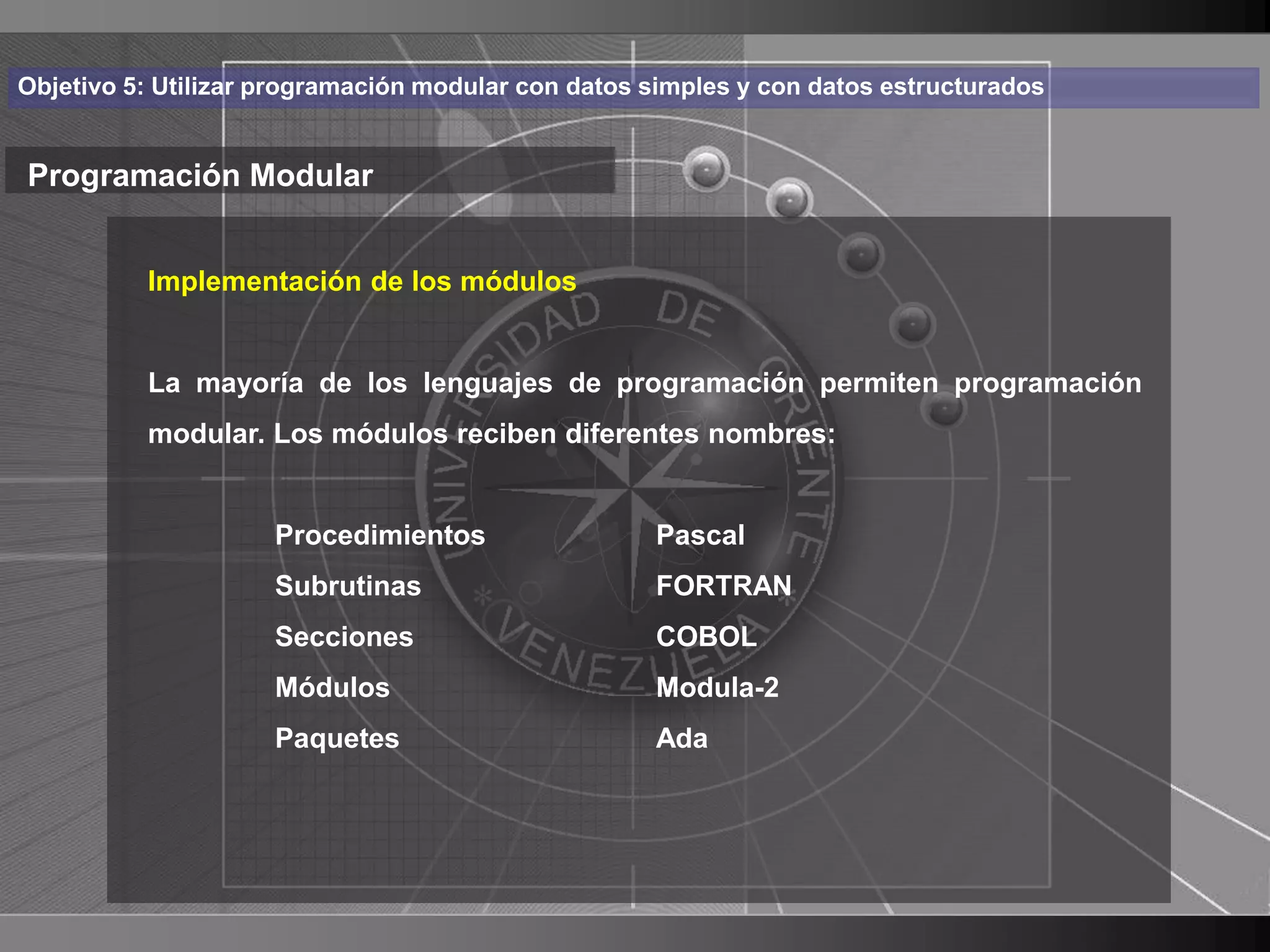 Haga clic para cambiar el estilo
Objetivo 5: Utilizar programación modular con datos simples y con datos estructurados


Programación Modular de título
    • Haga clic de los módulos
       Implementación para modificar el estilo de texto

      del patrón
          La mayoría de los lenguajes de programación permiten programación
          – Segundo nivel diferentes nombres:
          modular. Los módulos reciben
               • Tercer nivel
                    – Cuarto nivel
                    Procedimientos                  Pascal
                        » Quinto nivel
                    Subrutinas                      FORTRAN
                     Secciones                      COBOL
                     Módulos                        Modula-2
                     Paquetes                       Ada




                                                                                        10
 