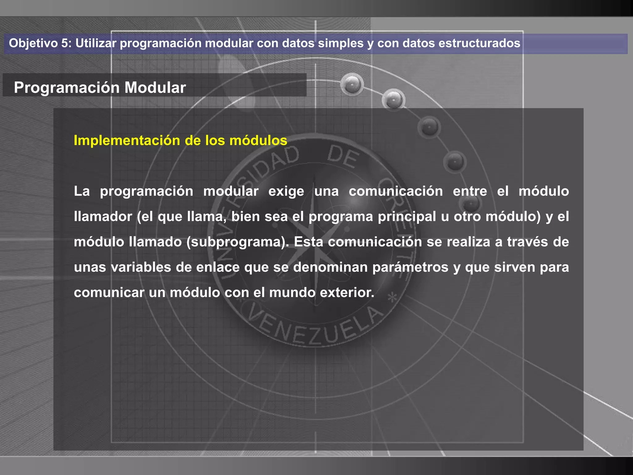 Haga clic para cambiar el estilo
Objetivo 5: Utilizar programación modular con datos simples y con datos estructurados


Programación Modular de título
    • Haga clic de los módulos
       Implementación para modificar el estilo de texto

      del patrón
          La programación modular exige una comunicación entre el módulo
          – Segundollama, bien sea el programa principal u otro módulo) y el
          llamador (el que
                           nivel
             • Tercer (subprograma). Esta comunicación se realiza a través de
          módulo llamado nivel
                  – Cuarto nivel
          unas variables de enlace que se denominan parámetros y que sirven para
          comunicar un» Quinto nivel
                       módulo con el mundo exterior.




                                                                                        11
 