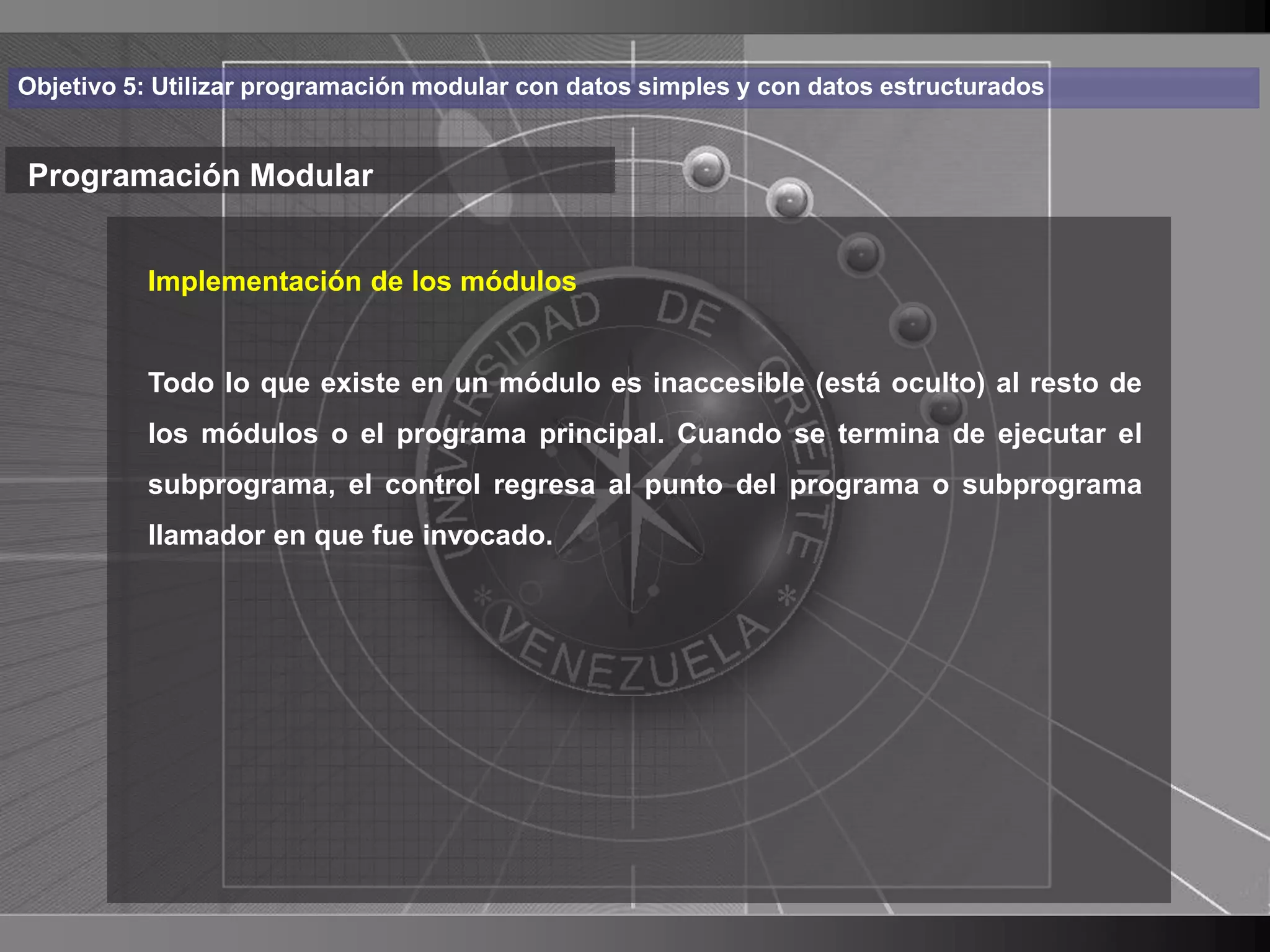 Haga clic para cambiar el estilo
Objetivo 5: Utilizar programación modular con datos simples y con datos estructurados


Programación Modular de título
    • Haga clic de los módulos
       Implementación para modificar el estilo de texto

      del patrón
          Todo lo que existe en un módulo es inaccesible (está oculto) al resto de
          – Segundo nivel principal. Cuando se termina de ejecutar el
          los módulos o el programa
             • Tercer control
          subprograma, elnivel regresa al punto del programa o subprograma
          llamador – Cuarto nivel
                   en que fue invocado.
                         » Quinto nivel




                                                                                        12
 