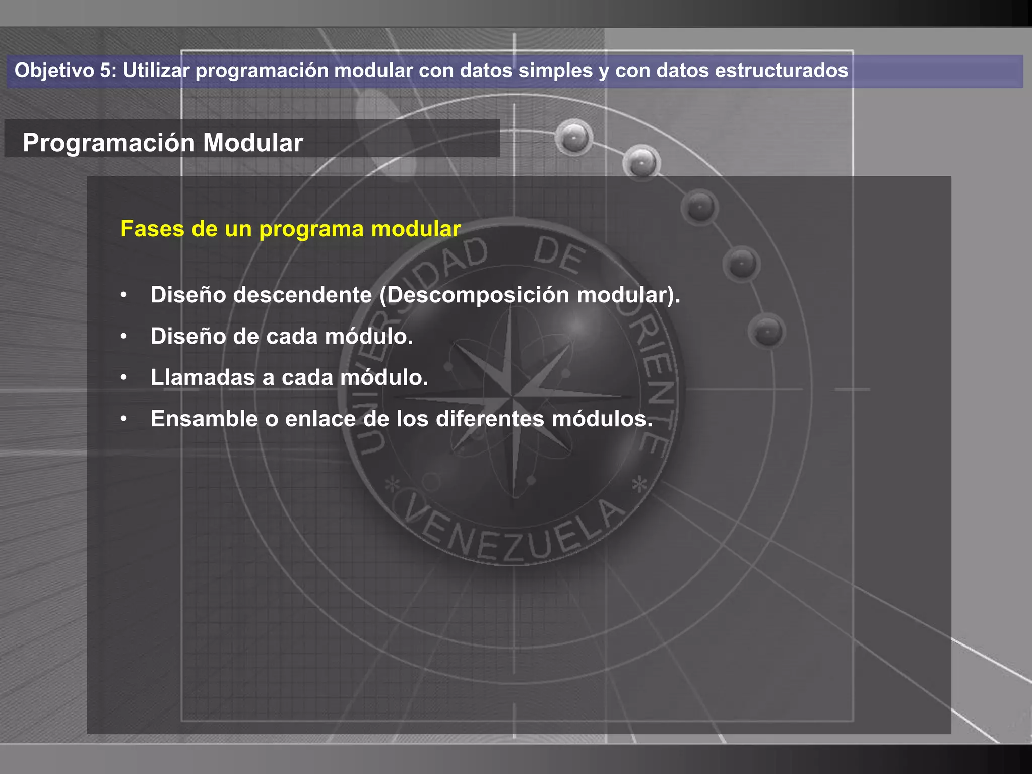 Haga clic para cambiar el estilo
Objetivo 5: Utilizar programación modular con datos simples y con datos estructurados


Programación Modular de título
    • Haga clic para modificar el estilo de texto
       Fases de un programa modular

      del patrón
       • Diseño descendente (Descomposición modular).
          – Segundo nivel
          • Diseño de cada módulo.
          • Llamadas a cada módulo.
             • Tercer nivel
          • Ensamble o enlace de los diferentes módulos.
                    – Cuarto nivel
                       » Quinto nivel




                                                                                        13
 