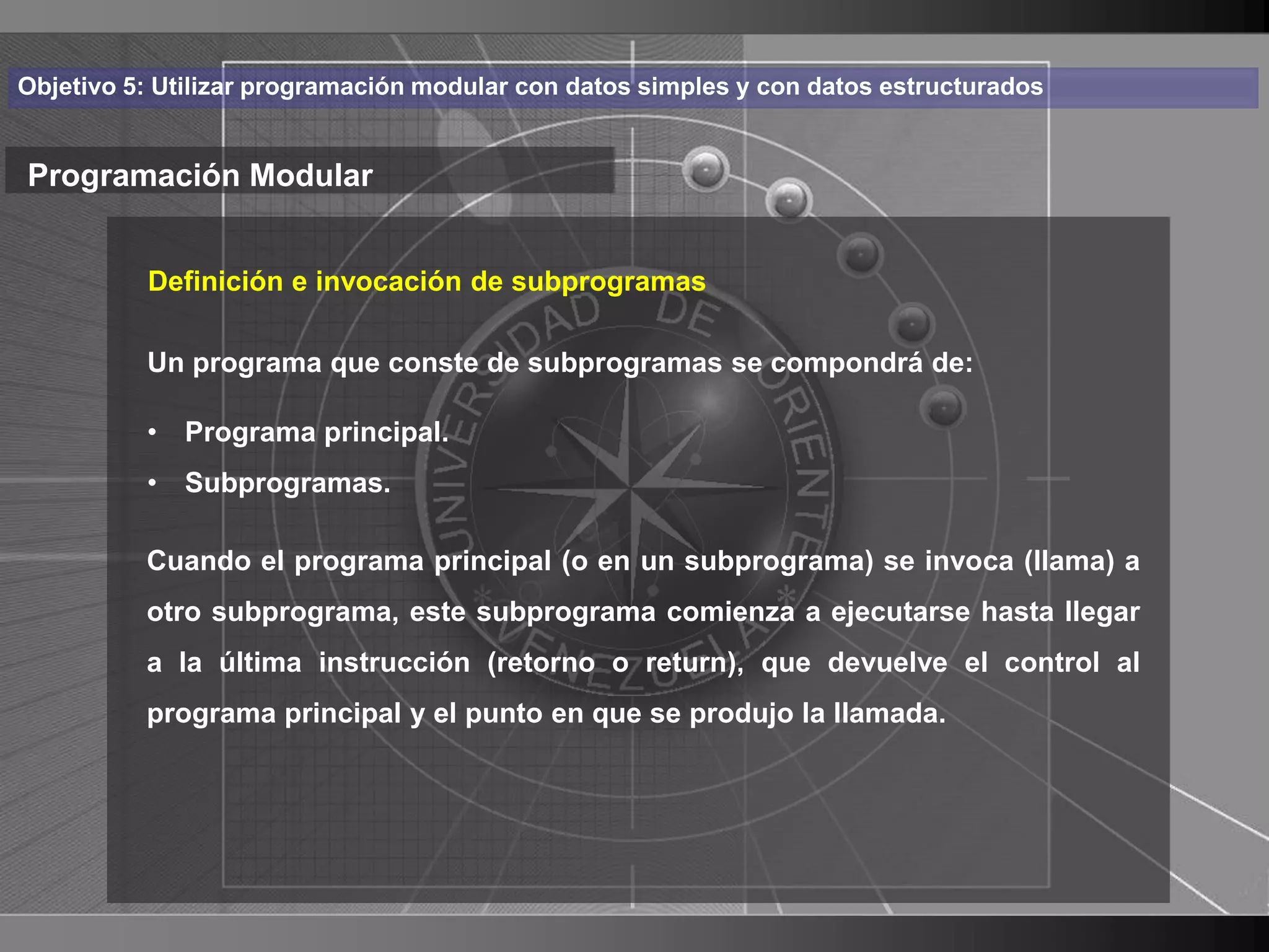 Haga clic para cambiar el estilo
Objetivo 5: Utilizar programación modular con datos simples y con datos estructurados


Programación Modular de título
    • Haga clic para modificar el estilo de texto
       Definición e invocación de subprogramas

      delprograma que conste de subprogramas se compondrá de:
       Un
            patrón
          – Segundo nivel
          • Programa principal.
             • Tercer nivel
          • Subprogramas.
                 – Cuarto nivel
          Cuando el programa principal (o en un subprograma) se invoca (llama) a
                      » Quinto nivel
          otro subprograma, este subprograma comienza a ejecutarse hasta llegar
          a la última instrucción (retorno o return), que devuelve el control al
          programa principal y el punto en que se produjo la llamada.




                                                                                        14
 