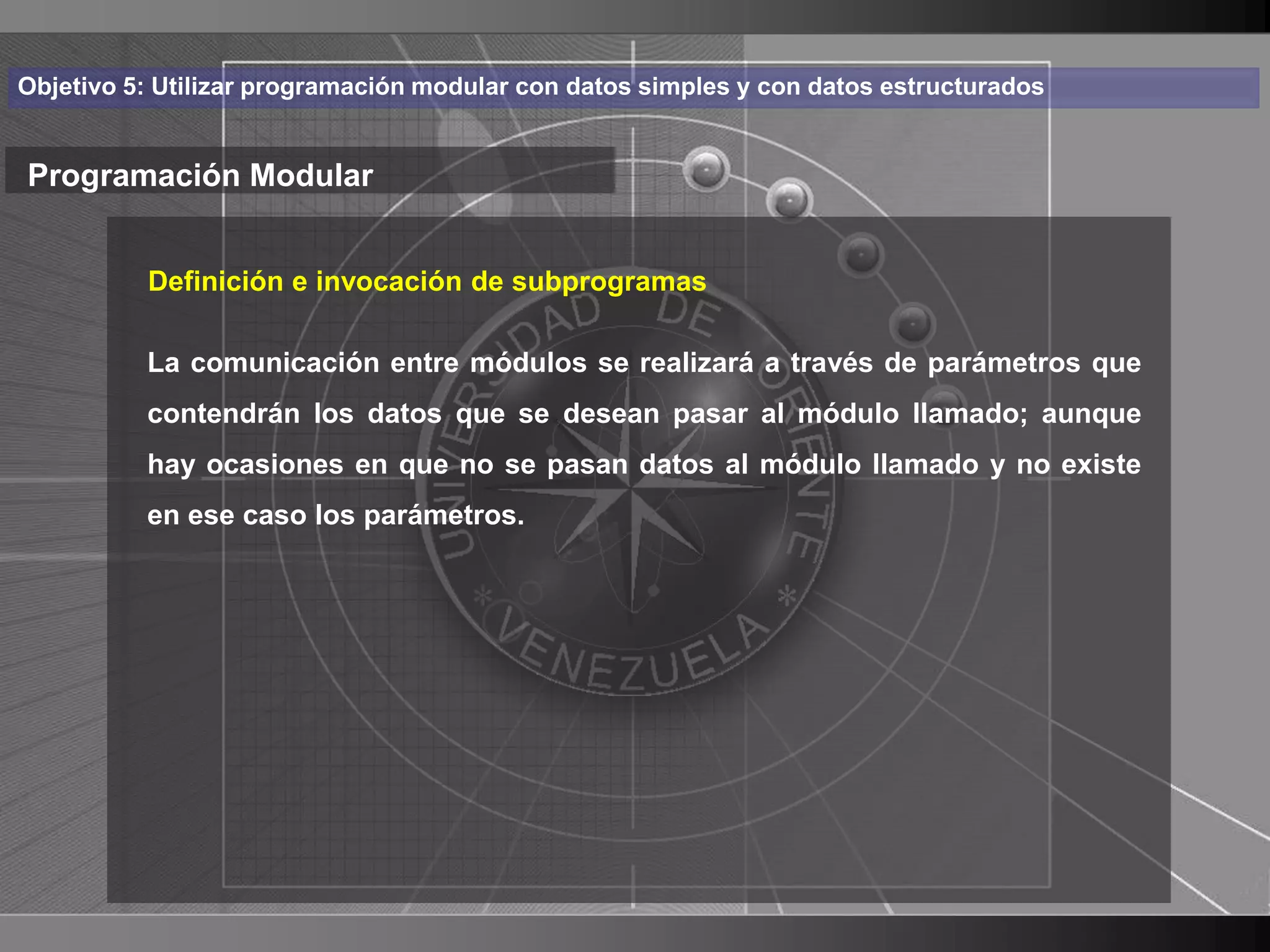 Haga clic para cambiar el estilo
Objetivo 5: Utilizar programación modular con datos simples y con datos estructurados


Programación Modular de título
    • Haga clic para modificar el estilo de texto
       Definición e invocación de subprogramas

      delcomunicación entre módulos se realizará a través de parámetros que
       La
            patrón
          – Segundo nivel se desean pasar al módulo llamado; aunque
          contendrán los datos que
          hay • Terceren que no se pasan datos al módulo llamado y no existe
              ocasiones nivel
          en ese caso los parámetros.
                    – Cuarto nivel
                       » Quinto nivel




                                                                                        15
 