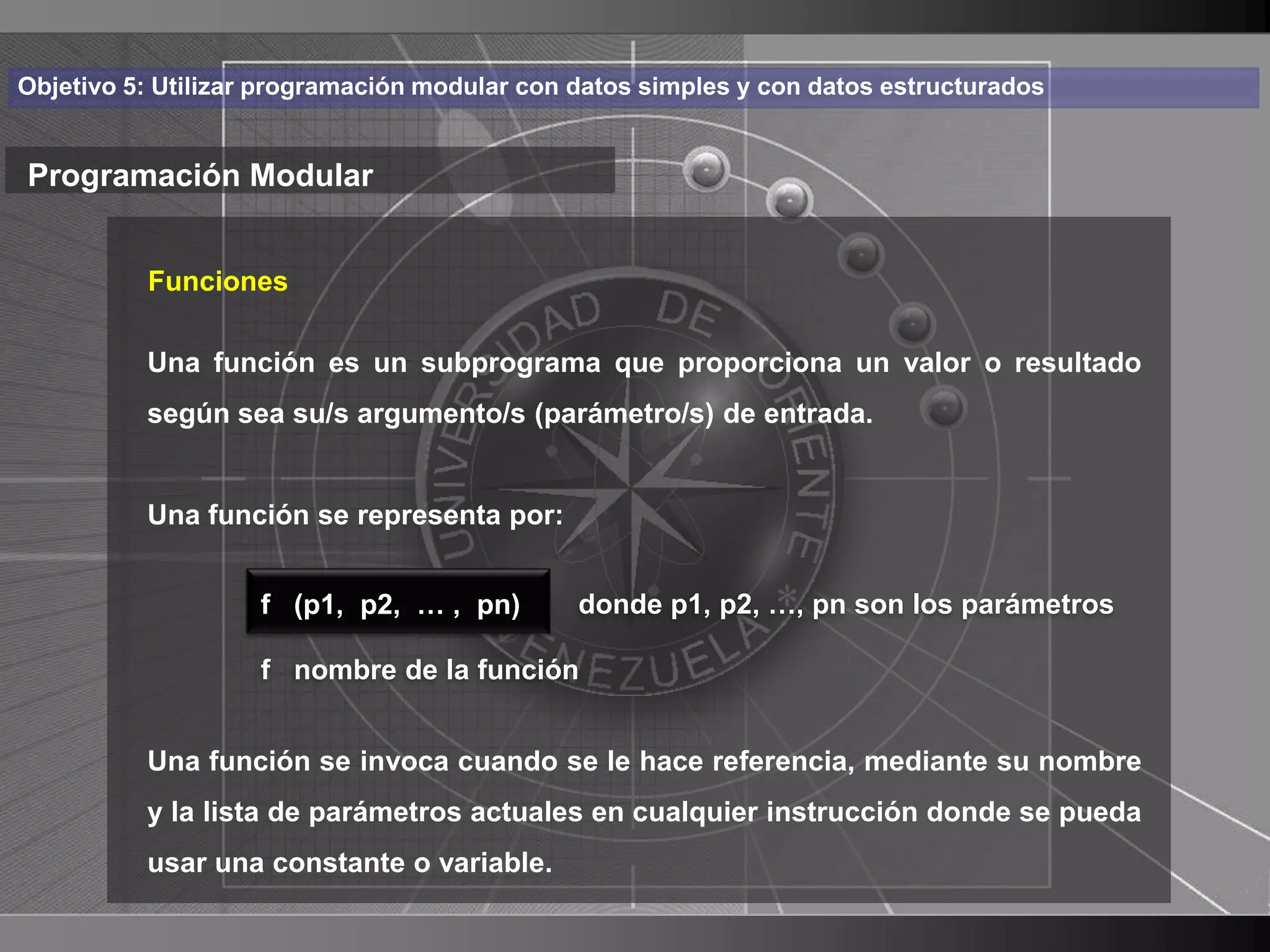 Haga clic para cambiar el estilo
Objetivo 5: Utilizar programación modular con datos simples y con datos estructurados


Programación Modular de título
    • Haga clic para modificar el estilo de texto
       Funciones

      del función es un subprograma que proporciona un valor o resultado
       Una
           patrón
          – Segundo nivel (parámetro/s) de entrada.
          según sea su/s argumento/s

               • Tercer nivel
          Una función se representa por:
                    – Cuarto nivel
                       » Quinto nivel
                    f (p1, p2, … , pn)        donde p1, p2, …, pn son los parámetros

                    f nombre de la función


          Una función se invoca cuando se le hace referencia, mediante su nombre
          y la lista de parámetros actuales en cualquier instrucción donde se pueda
          usar una constante o variable.
                                                                                        16
 