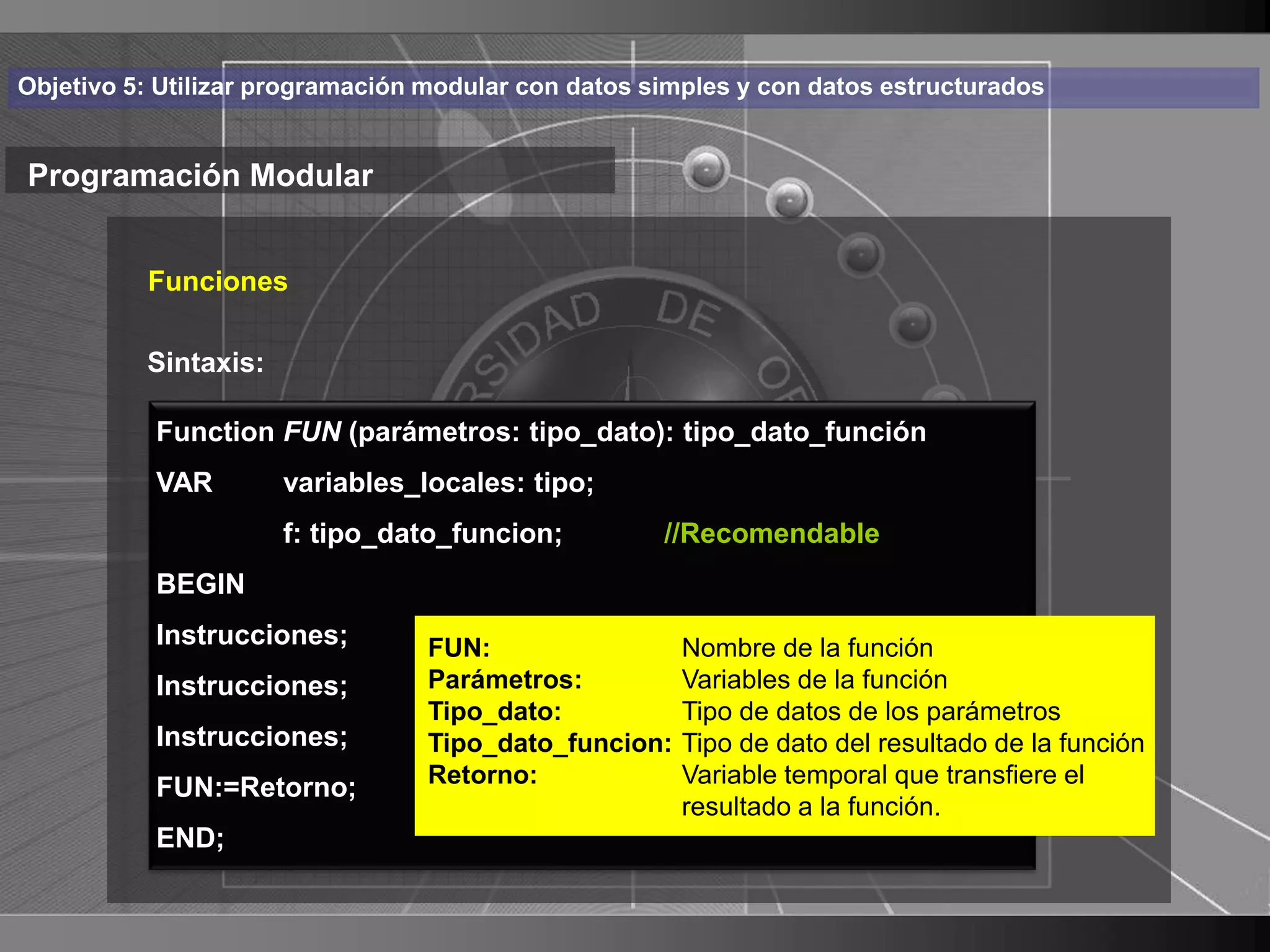 Haga clic para cambiar el estilo
Objetivo 5: Utilizar programación modular con datos simples y con datos estructurados


Programación Modular de título
    • Haga clic para modificar el estilo de texto
       Funciones

      del patrón
       Sintaxis:
          – Segundo nivel tipo_dato): tipo_dato_función
           Function FUN (parámetros:
           VAR•   Tercer nivel
                    variables_locales: tipo;
                    –f:Cuarto nivel
                       tipo_dato_funcion;            //Recomendable
           BEGIN         » Quinto nivel
           Instrucciones;        FUN:                 Nombre de la función
           Instrucciones;        Parámetros:          Variables de la función
                                 Tipo_dato:           Tipo de datos de los parámetros
           Instrucciones;        Tipo_dato_funcion:   Tipo de dato del resultado de la función
           FUN:=Retorno;         Retorno:             Variable temporal que transfiere el
                                                      resultado a la función.
           END;
                                                                                                 17
 