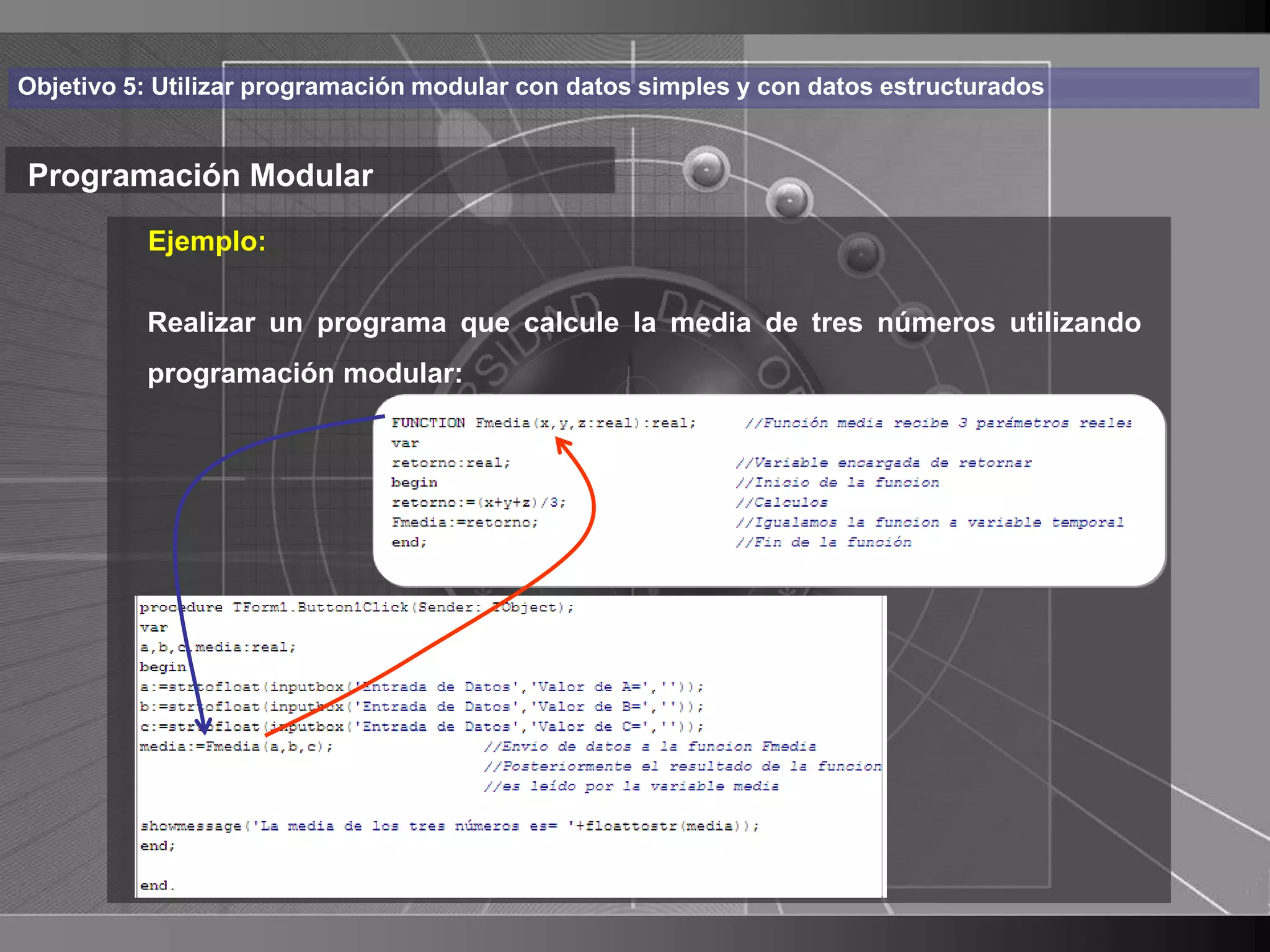 Haga clic para cambiar el estilo
Objetivo 5: Utilizar programación modular con datos simples y con datos estructurados


Programación Modular de título
          Ejemplo:
    • Haga clic para modificar el estilo de texto
      del patrón
       Realizar un programa que calcule la media de tres números utilizando
          programación modular:
          – Segundo nivel
               • Tercer nivel
                     – Cuarto nivel
                        » Quinto nivel




                                                                                        18
 