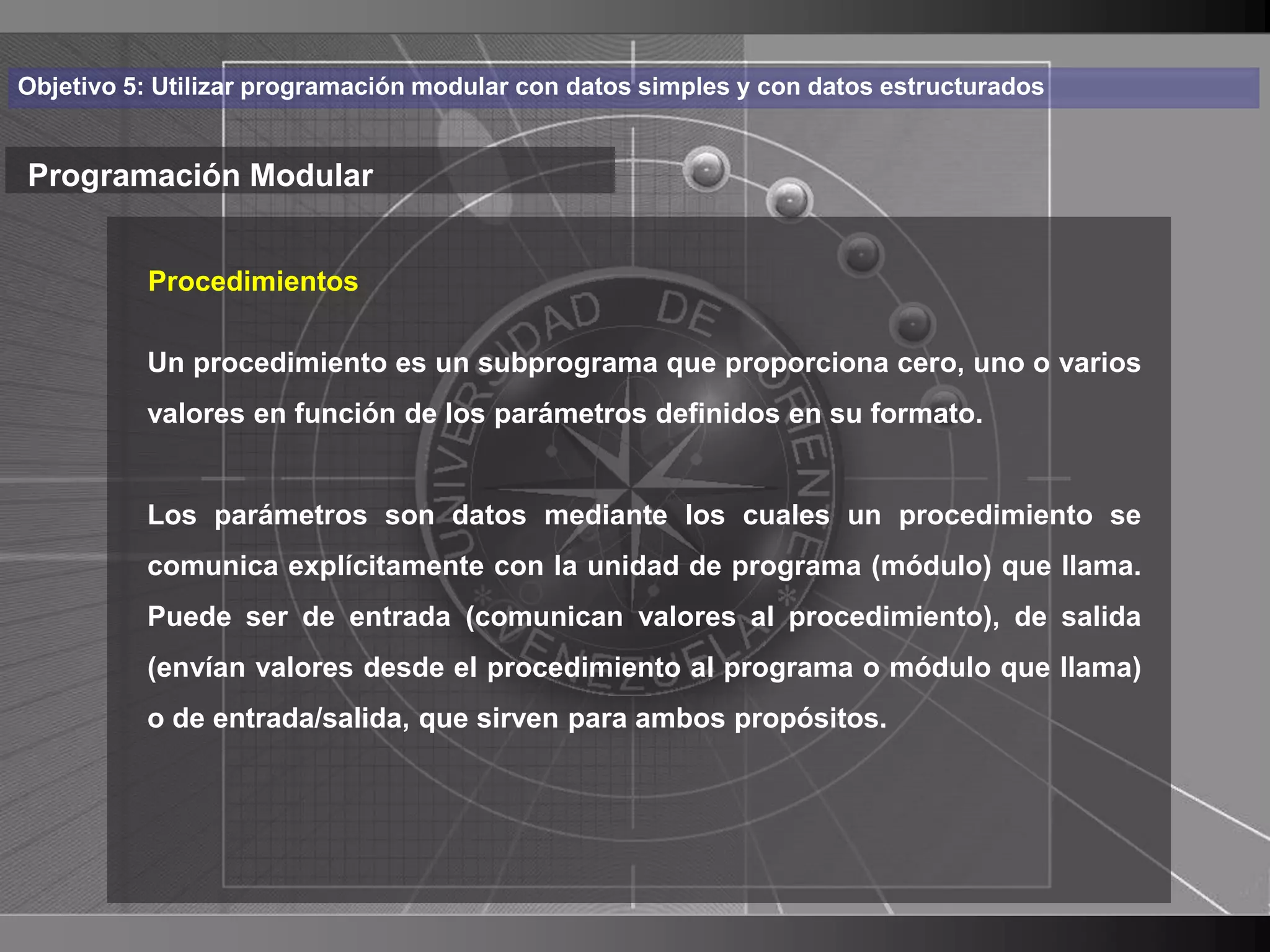Haga clic para cambiar el estilo
Objetivo 5: Utilizar programación modular con datos simples y con datos estructurados


Programación Modular de título
    • Haga clic para modificar el estilo de texto
       Procedimientos

      delprocedimiento es un subprograma que proporciona cero, uno o varios
       Un
           patrón
          – Segundo nivelparámetros definidos en su formato.
          valores en función de los

               • Tercer nivel
          Los parámetros son datos mediante los cuales un procedimiento se
                 – Cuarto nivel
          comunica explícitamente con la unidad de programa (módulo) que llama.
                      » Quinto nivel
          Puede ser de entrada (comunican valores al procedimiento), de salida
          (envían valores desde el procedimiento al programa o módulo que llama)
          o de entrada/salida, que sirven para ambos propósitos.




                                                                                        22
 