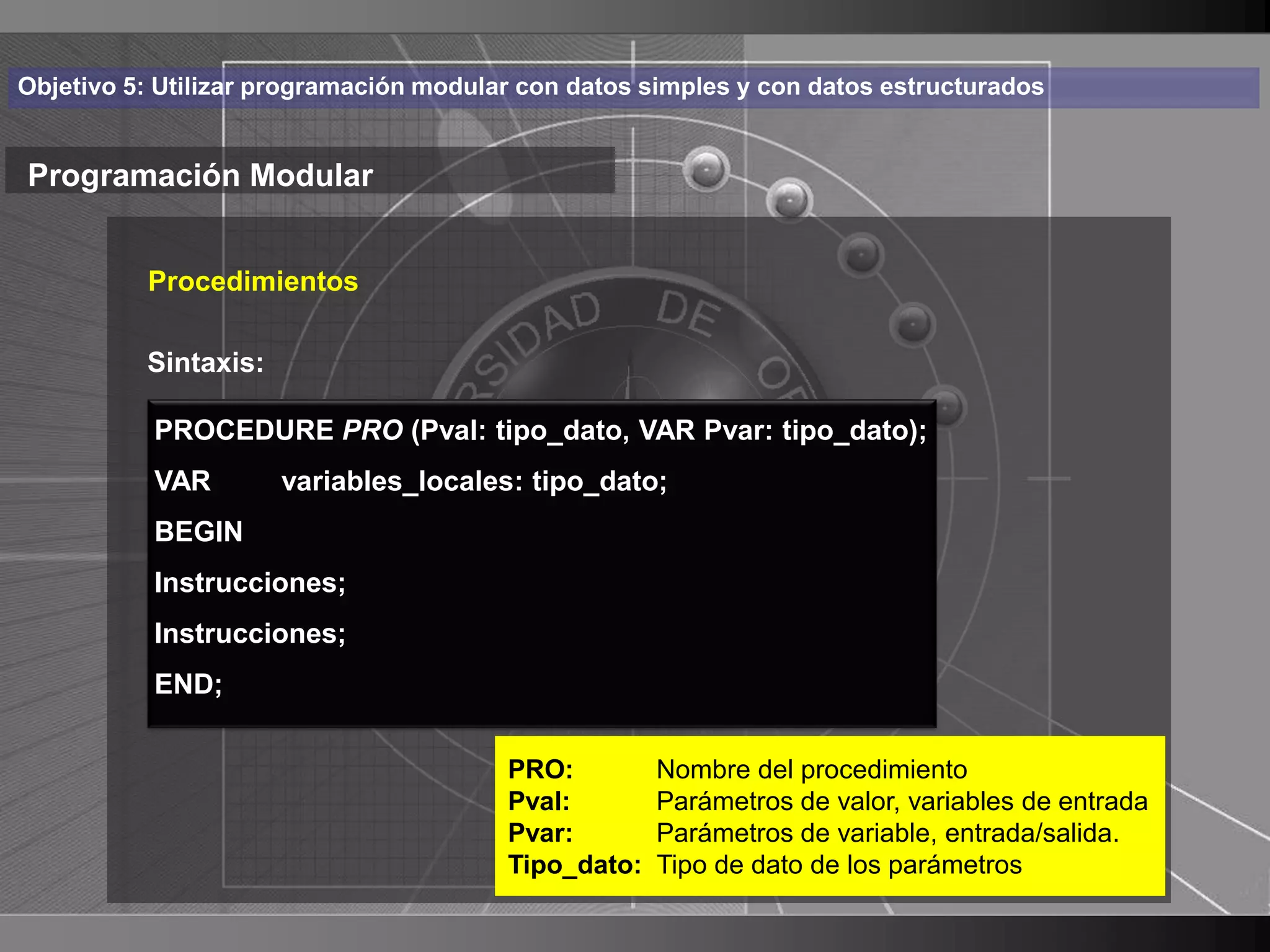 Haga clic para cambiar el estilo
Objetivo 5: Utilizar programación modular con datos simples y con datos estructurados


Programación Modular de título
    • Haga clic para modificar el estilo de texto
       Procedimientos

      del patrón
       Sintaxis:
          – Segundo nivel tipo_dato, VAR Pvar: tipo_dato);
           PROCEDURE PRO (Pval:
           VAR•   Tercer nivel
                    variables_locales: tipo_dato;
           BEGIN   – Cuarto nivel
           Instrucciones; Quinto nivel
                        »
           Instrucciones;
           END;


                                        PRO:         Nombre del procedimiento
                                        Pval:        Parámetros de valor, variables de entrada
                                        Pvar:        Parámetros de variable, entrada/salida.
                                        Tipo_dato:   Tipo de dato de los parámetros
                                                                                                 23
 