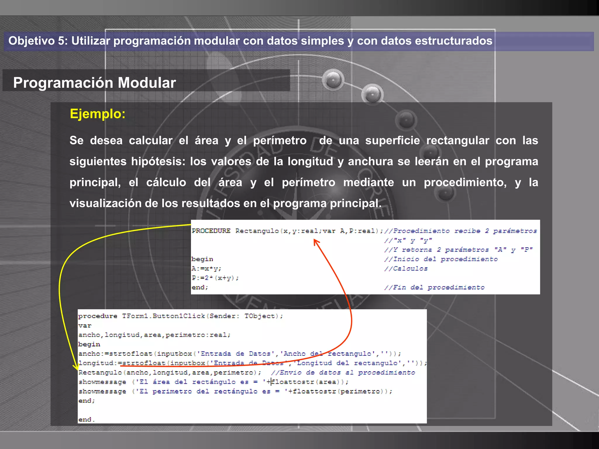 Haga clic para cambiar el estilo
Objetivo 5: Utilizar programación modular con datos simples y con datos estructurados


Programación Modular de título
          Ejemplo:
    • Haga calcular paray modificaruna superficie rectangulartexto
       Se desea
                  clic el área el perímetro de el estilo de con las
      del patrón los valores de la longitud y anchura se leerán en el programa
       siguientes hipótesis:
          principal, el cálculo del área y el perímetro mediante un procedimiento, y la
          – Segundo resultados en el programa principal.
          visualización de los
                               nivel
               • Tercer nivel
                     – Cuarto nivel
                        » Quinto nivel




                                                                                          24
 