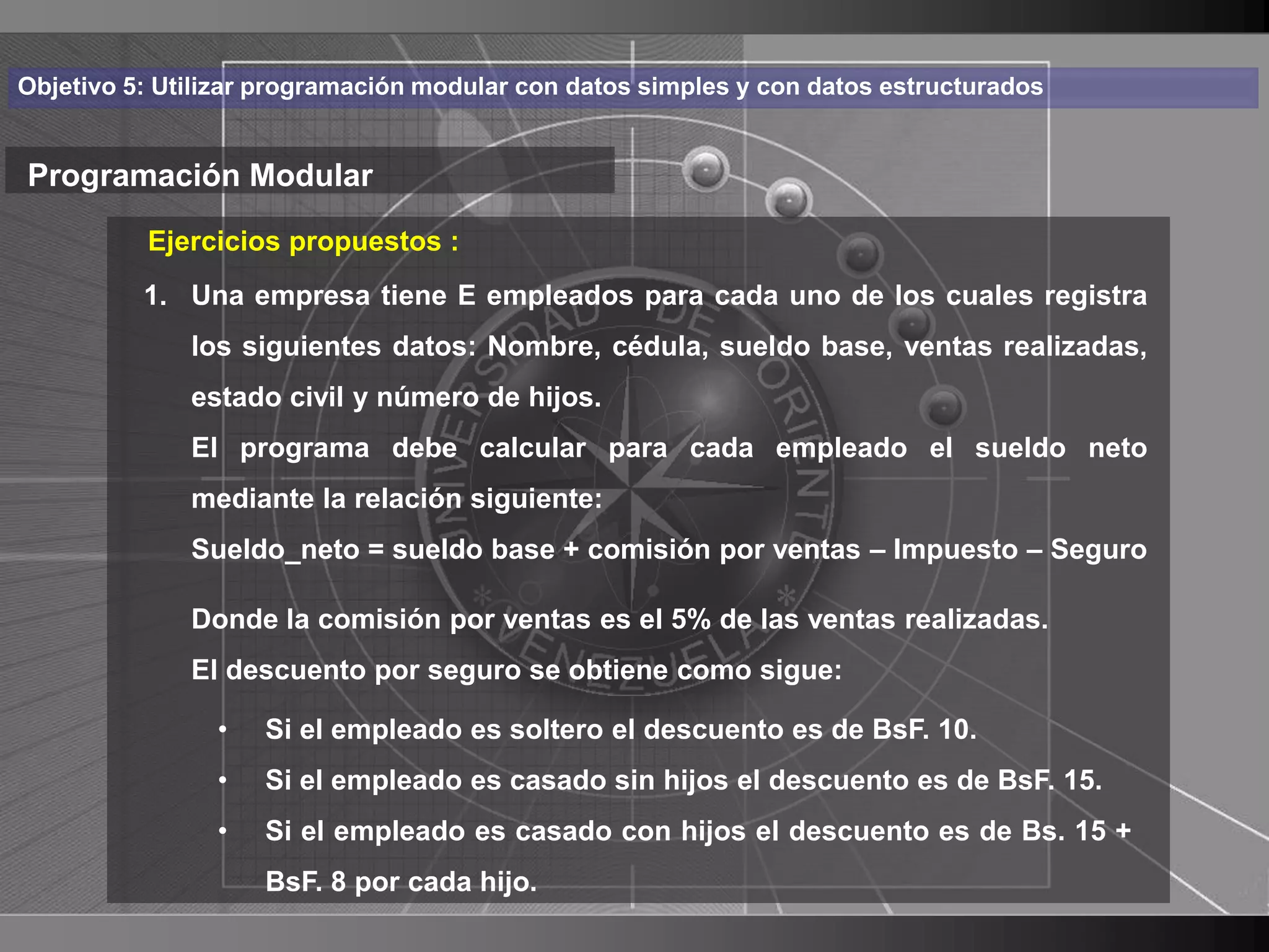 Haga clic para cambiar el estilo
Objetivo 5: Utilizar programación modular con datos simples y con datos estructurados


Programación Modular de título
          Ejercicios propuestos :
    • Hagaempresapara empleados para cada uno de los cualestexto
       1. Una
               clic tiene E modificar el estilo de registra
      dellos siguientes datos: Nombre, cédula, sueldo base, ventas realizadas,
           patrón
          – Segundonúmero de hijos.
            estado civil y
                           nivel
              El programa debe calcular para cada empleado el sueldo neto
               • Tercer nivel
              mediante la relación siguiente:
                    – Cuarto nivel
              Sueldo_neto = sueldo base + comisión por ventas – Impuesto – Seguro
                       » Quinto nivel
              Donde la comisión por ventas es el 5% de las ventas realizadas.
              El descuento por seguro se obtiene como sigue:

                •   Si el empleado es soltero el descuento es de BsF. 10.
                •   Si el empleado es casado sin hijos el descuento es de BsF. 15.
                •   Si el empleado es casado con hijos el descuento es de Bs. 15 +
                    BsF. 8 por cada hijo.                                               28
 