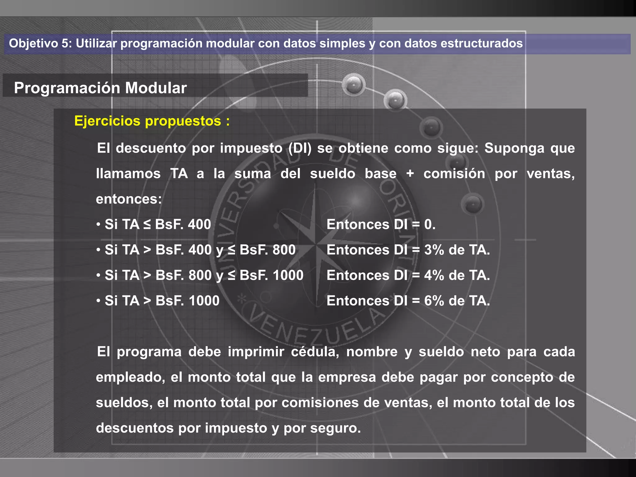 Haga clic para cambiar el estilo
Objetivo 5: Utilizar programación modular con datos simples y con datos estructurados


Programación Modular de título
          Ejercicios propuestos :
    • Haga clic para modificar elcomo sigue:de texto
         El descuento por impuesto (DI) se obtiene
                                                   estilo Suponga que
      delllamamos TA a la suma del sueldo base + comisión por ventas,
           patrón
          – Segundo nivel
            entonces:
              • Si TA ≤ BsF. 400                    Entonces DI = 0.
               • Tercer nivel
              • Si TA > BsF. 400 y ≤ BsF. 800       Entonces DI = 3% de TA.
                    – Cuarto nivel
              • Si TA > BsF. 800 y ≤ BsF. 1000      Entonces DI = 4% de TA.
                       » Quinto nivel
              • Si TA > BsF. 1000                   Entonces DI = 6% de TA.


              El programa debe imprimir cédula, nombre y sueldo neto para cada
              empleado, el monto total que la empresa debe pagar por concepto de
              sueldos, el monto total por comisiones de ventas, el monto total de los
              descuentos por impuesto y por seguro.
                                                                                        29
 