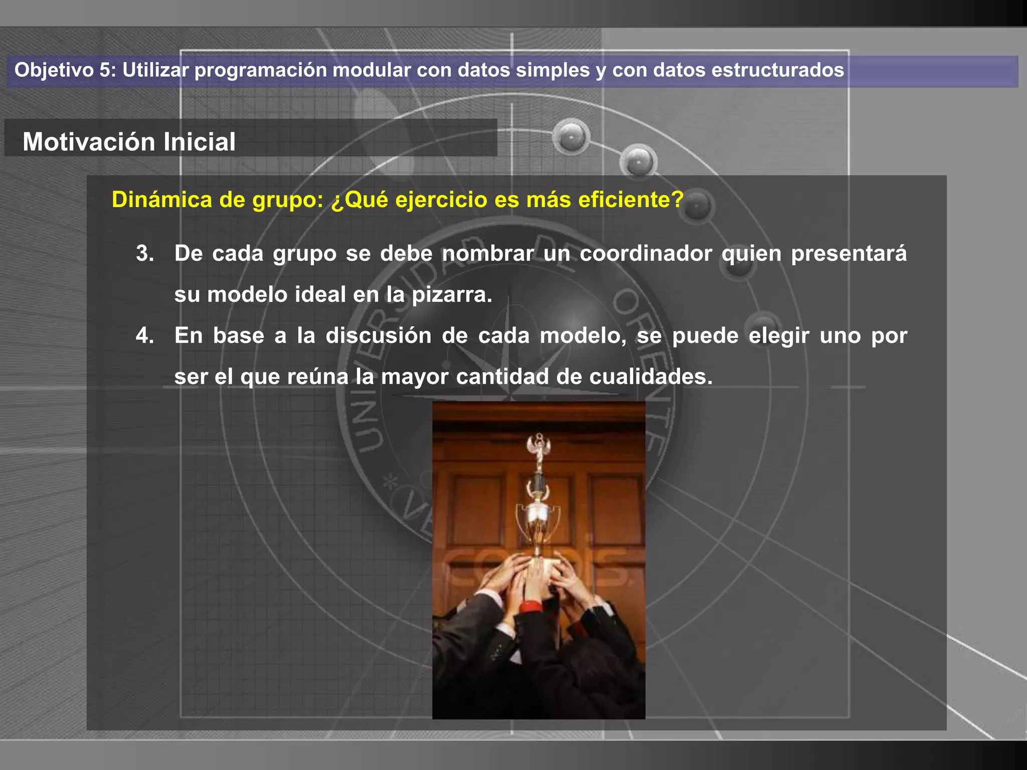 Haga clic para cambiar el estilo
Objetivo 5: Utilizar programación modular con datos simples y con datos estructurados


Motivación Inicial de título
    • Haga clic para modificar el estilo de texto
         Dinámica de grupo: ¿Qué ejercicio es más eficiente?

       3. De cada grupo se debe nombrar un coordinador quien presentará
      del patrónideal en la pizarra.
          su modelo
          –4. En base a lanivel de cada modelo, se puede elegir uno por
            Segundo discusión
               •ser el que reúna la mayor cantidad de cualidades.
                 Tercer nivel
                    – Cuarto nivel
                       » Quinto nivel




                                                                                        3
 