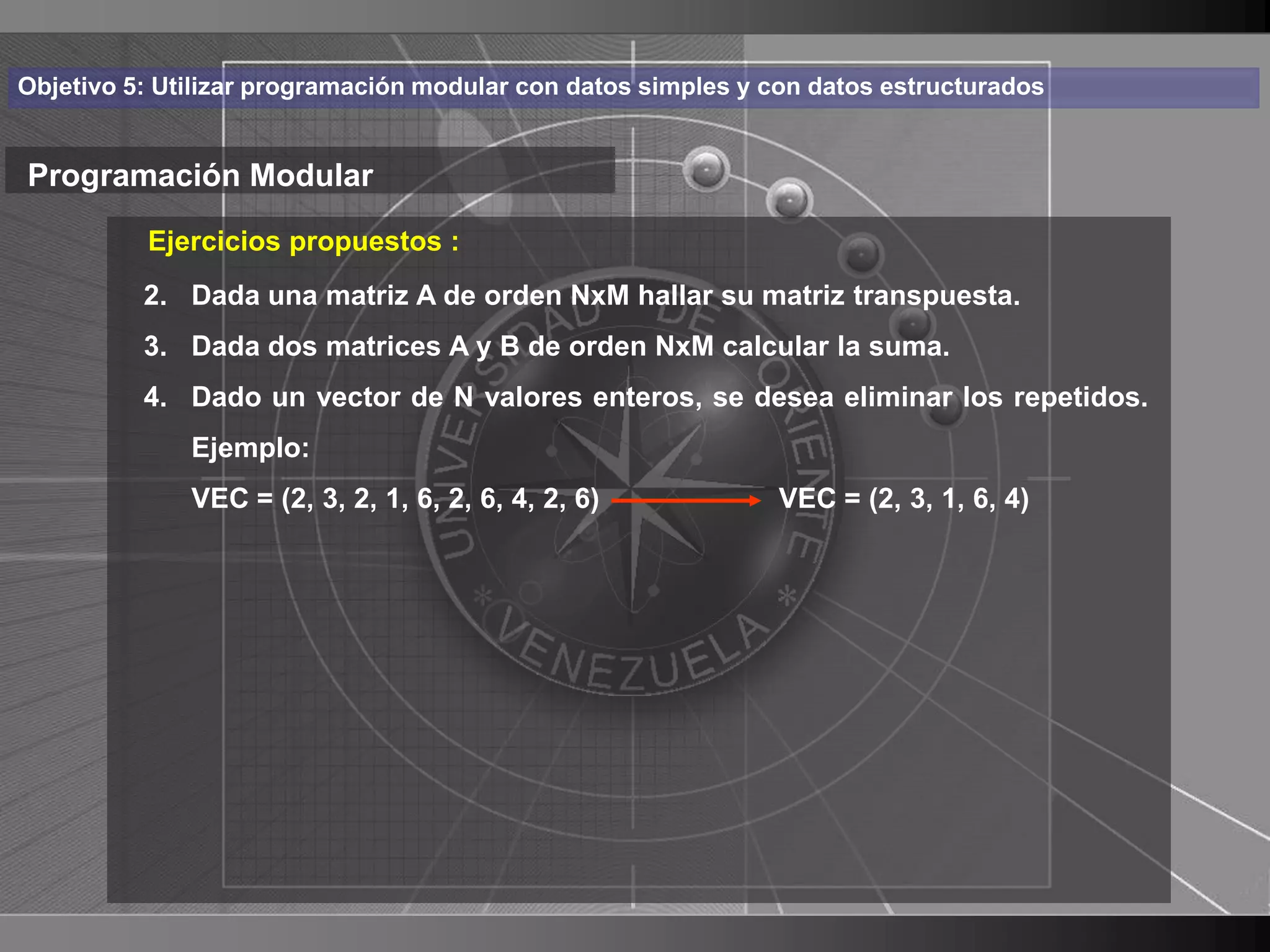 Haga clic para cambiar el estilo
Objetivo 5: Utilizar programación modular con datos simples y con datos estructurados


Programación Modular de título
          Ejercicios propuestos :
    • Haga una matriz A de orden NxM hallar suel estilo de texto
       2. Dada
               clic para modificar matriz transpuesta.
      delDada dos matrices A y B de orden NxM calcular la suma.
       3.  patrón
          – Segundo nivelvalores enteros, se desea eliminar los repetidos.
          4. Dado un vector de N
              Ejemplo:
               • Tercer nivel
              VEC = (2, 3, 2, 1, 6, 2, 6, 4, 2, 6)            VEC = (2, 3, 1, 6, 4)
                    – Cuarto nivel
                       » Quinto nivel




                                                                                        31
 