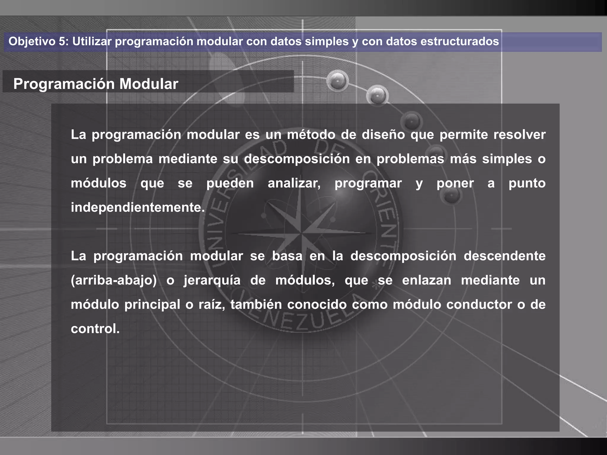 Haga clic para cambiar el estilo
Objetivo 5: Utilizar programación modular con datos simples y con datos estructurados


Programación Modular de título
    • Haga clic para modificar el estilo de texto
       La programación modular es un método de diseño que permite resolver

      delproblema mediante su descomposición en problemas más simples o
       un patrón
          módulos     que se      pueden    analizar,   programar     y poner     a     punto
          – Segundo nivel
          independientemente.
               • Tercer nivel
                  – Cuarto nivel
          La programación modular se basa en la descomposición descendente
          (arriba-abajo) »oQuinto nivel módulos, que se enlazan mediante un
                            jerarquía de
          módulo principal o raíz, también conocido como módulo conductor o de
          control.




                                                                                                4
 