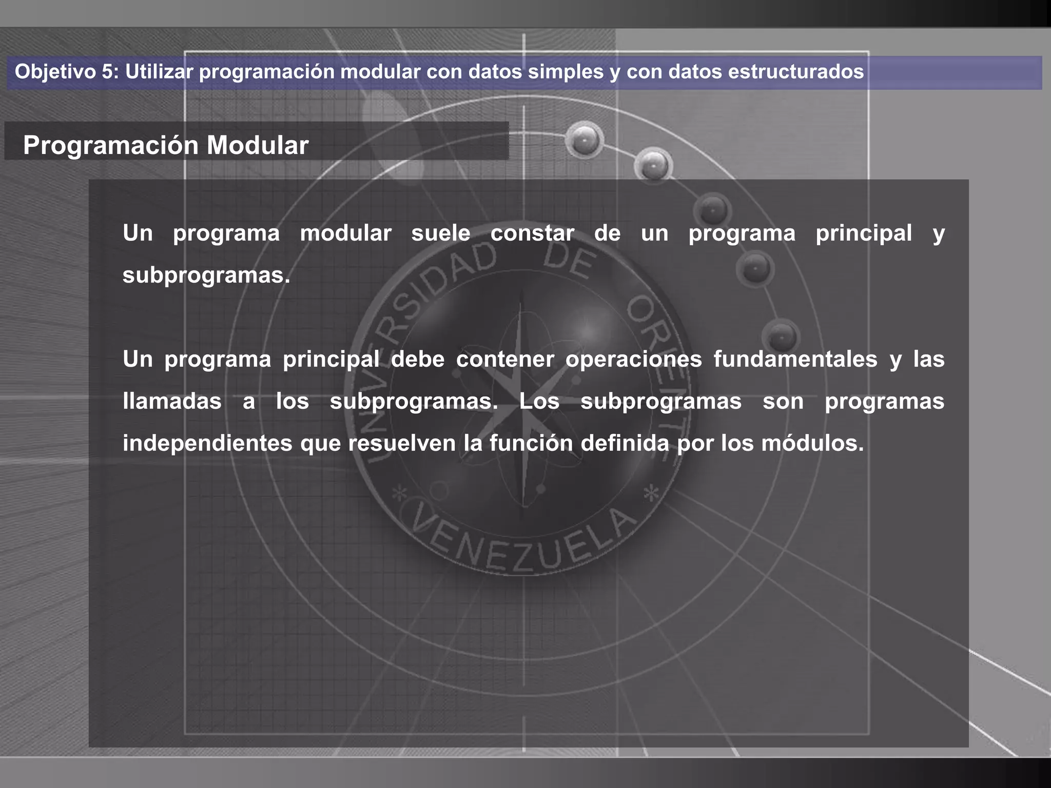 Haga clic para cambiar el estilo
Objetivo 5: Utilizar programación modular con datos simples y con datos estructurados


Programación Modular de título
    • Haga clic modular suele constar deel estilo de texto
       Un programa para modificar        un programa principal y

      del patrón
       subprogramas.

          – Segundo nivel contener operaciones fundamentales y las
          Un programa principal debe
              • Tercer subprogramas. Los subprogramas son programas
          llamadas a losnivel
                  – Cuarto resuelven la función definida por los módulos.
          independientes que nivel
                         » Quinto nivel




                                                                                        5
 