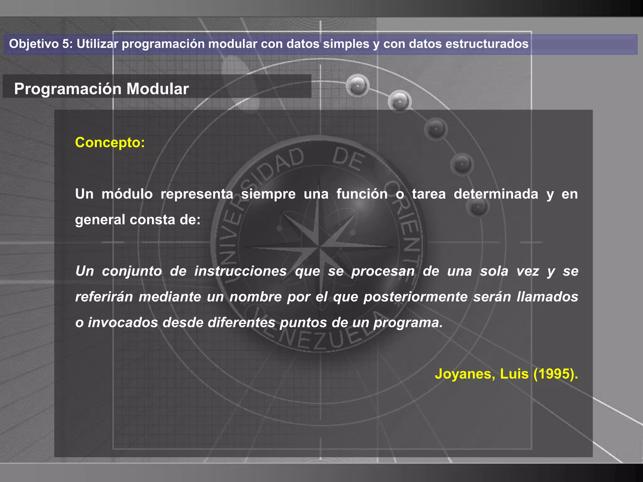 Haga clic para cambiar el estilo
Objetivo 5: Utilizar programación modular con datos simples y con datos estructurados


Programación Modular de título
    • Haga clic para modificar el estilo de texto
       Concepto:

      del patrón
          Un módulo representa siempre una función o tarea determinada y en
          – Segundo nivel
          general consta de:
               • Tercer nivel
                 – Cuarto nivel
          Un conjunto de instrucciones que se procesan de una sola vez y se
                       » Quinto nivel
          referirán mediante un nombre por el que posteriormente serán llamados
          o invocados desde diferentes puntos de un programa.


                                                                     Joyanes, Luis (1995).




                                                                                             7
 