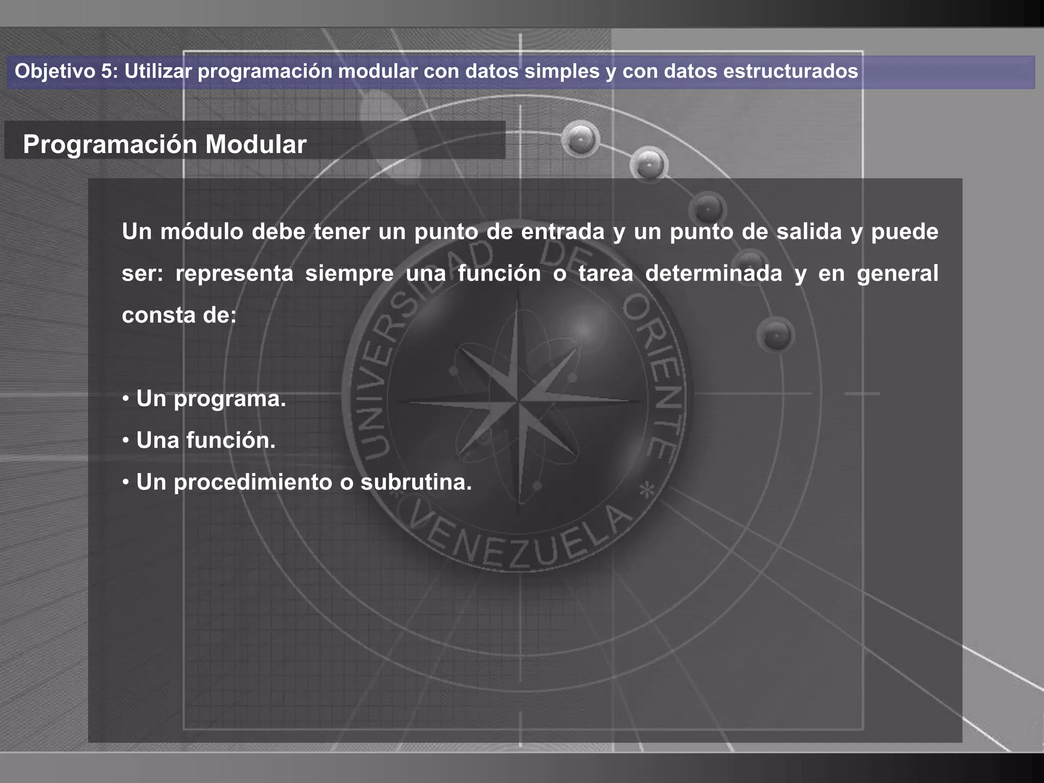 Haga clic para cambiar el estilo
Objetivo 5: Utilizar programación modular con datos simples y con datos estructurados


Programación Modular de título
    • Haga clic para modificar el estilo salida texto
       Un módulo debe tener un punto de entrada y un punto de de y puede

      del representa siempre una función o tarea determinada y en general
       ser: patrón
          consta de:
          – Segundo nivel
          • Un• Tercer
               programa.     nivel
                   – Cuarto
          • Una función.     nivel
                       » Quinto nivel
          • Un procedimiento o subrutina.




                                                                                        8
 