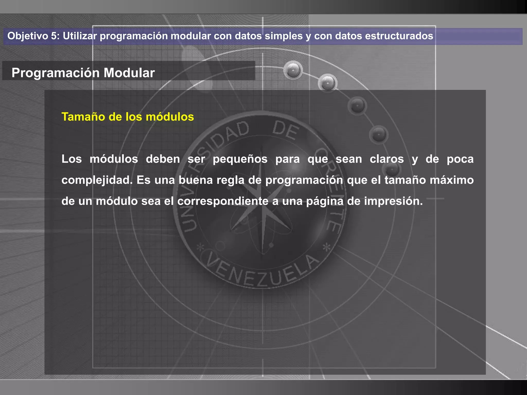 Haga clic para cambiar el estilo
Objetivo 5: Utilizar programación modular con datos simples y con datos estructurados


Programación Modular de título
    • Haga de los módulos modificar el estilo de texto
       Tamaño clic para

      del patrón
          Los módulos deben ser pequeños para que sean claros y de poca
          – Segundouna buena regla de programación que el tamaño máximo
          complejidad. Es
                          nivel
              • Tercer nivel
          de un módulo sea el correspondiente a una página de impresión.
                    – Cuarto nivel
                       » Quinto nivel




                                                                                        9
 