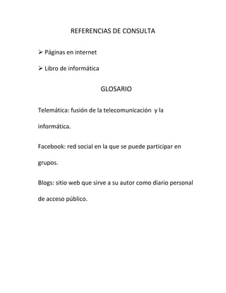 REFERENCIAS DE CONSULTA

 Páginas en internet

 Libro de informática


                         GLOSARIO

Telemática: fusión de la telecomunicación y la

informática.


Facebook: red social en la que se puede participar en

grupos.


Blogs: sitio web que sirve a su autor como diario personal

de acceso público.
 