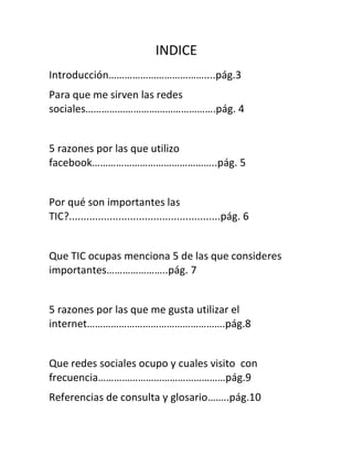 INDICE
Introducción………………………………....pág.3
Para que me sirven las redes
sociales………………………………………….pág. 4


5 razones por las que utilizo
facebook………………………………………..pág. 5


Por qué son importantes las
TIC?....................................................pág. 6


Que TIC ocupas menciona 5 de las que consideres
importantes…………………..pág. 7


5 razones por las que me gusta utilizar el
internet…………………………………………….pág.8


Que redes sociales ocupo y cuales visito con
frecuencia…………………………………………pág.9
Referencias de consulta y glosario……..pág.10
 